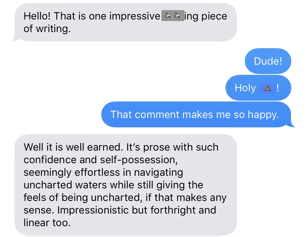 Text message screen shot showing 'Hello! That is one impressive [censored] piece of writing,' with the response 'Dude! Holy [censored]! That comment makes me so happy.' The first texter responds 'Well it is well earned. It's prose with such confidence and self-possession, seemingly effortless in navigating uncharted waters while still giving the feels of being uncharted, if that makes any sense. Impressionistic but forthright and linear too.' The first censored word is covered with a duck emoji and the second by a poop emoji.