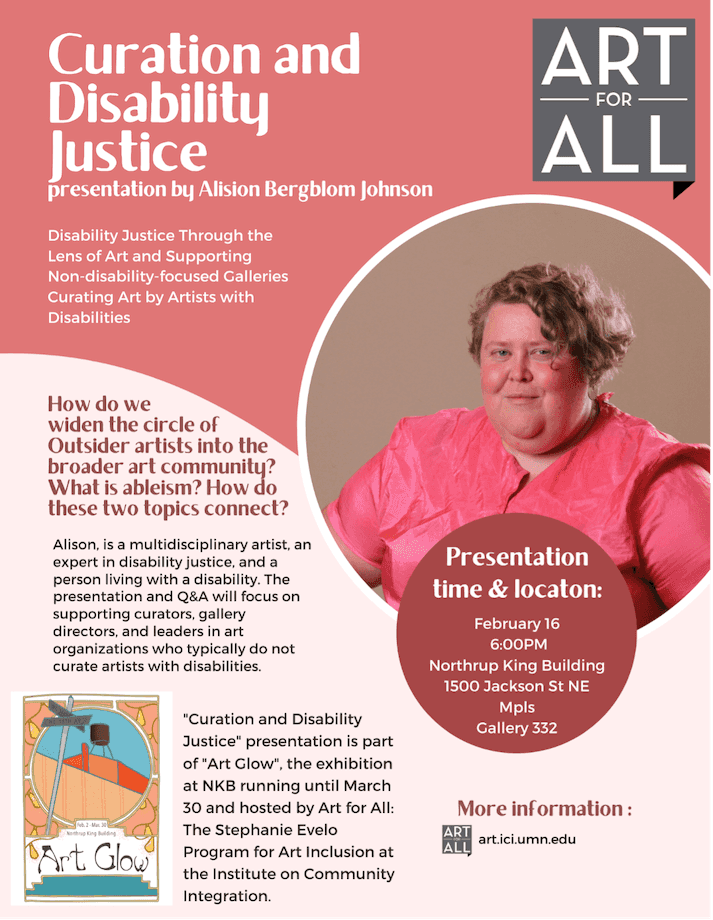 [Image description: Flyer for Curation and Disability Justice presentation by Alison Bergblom Johnson. Photograph of me, Alison Bergblom Johnson, a white woman with asymmetrical blonde hair. Additional text reads: Disability Justice through the lens of art and supporting non-disability-focused galleries curating art by artists with disabilities. How do we widen the circle of Outsider artists into the broader art community? What is ableism? How do these two topics connect? Alison is a multidisciplinary artist, an expert in disability justice, and a person living with a disability. The presentation and Q&A will focus on supporting curators, gallery directors, and leaders in art organization who typically do not curate artists with disabilities. 'Curation and Disability Justice' presentation is part of 'Art Glow', the exhibition at NKB running until March 30 and hosted by Art for All: The Stephanie Evelo Program for Art Inclusion at the Institute on Community Integration.']